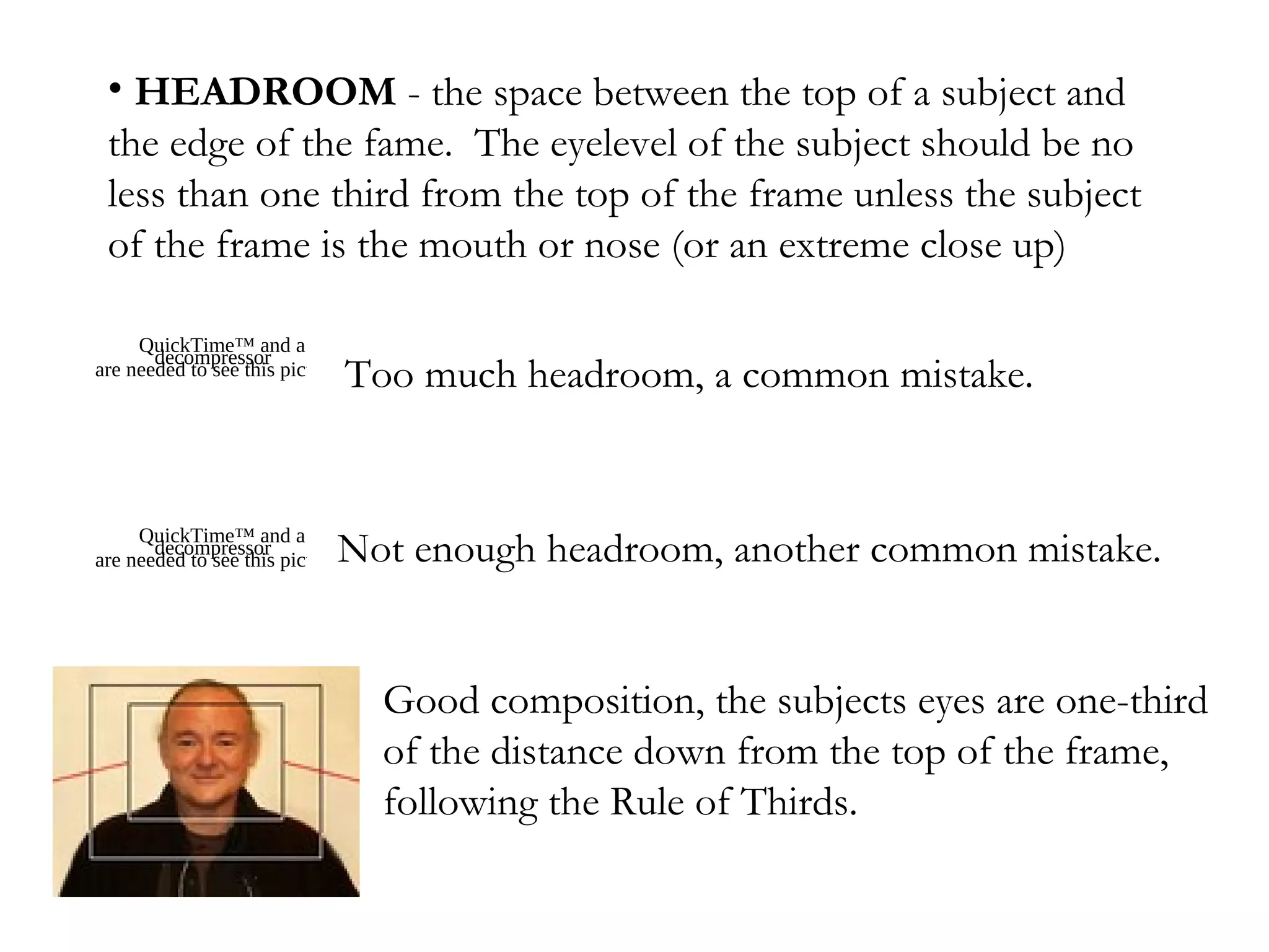 • HEADROOM - the space between the top of a subject and
 the edge of the fame. The eyelevel of the subject should be no
 less than one third from the top of the frame unless the subject
 of the frame is the mouth or nose (or an extreme close up)

     QuickTime™ and a
       decompressor
are needed to see this picture.
                                  Too much headroom, a common mistake.


     QuickTime™ and a
       decompressor           Not enough headroom, another common mistake.
are needed to see this picture.




                                   Good composition, the subjects eyes are one-third
                                   of the distance down from the top of the frame,
                                   following the Rule of Thirds.
 