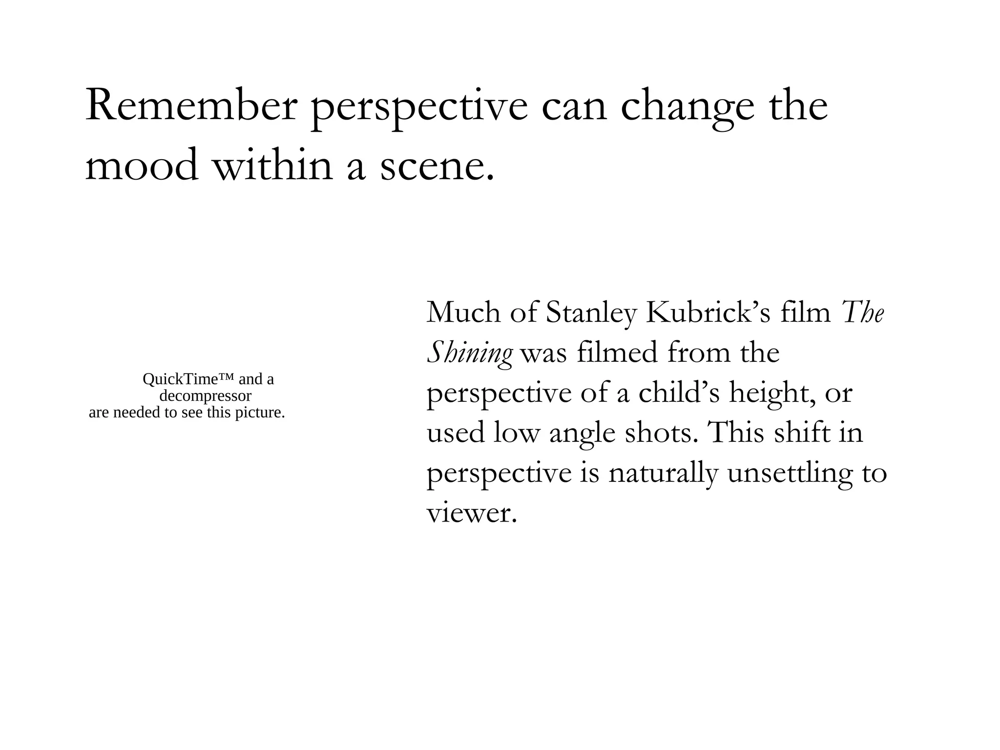 Remember perspective can change the
mood within a scene.

                                  Much of Stanley Kubrick’s film The
                                  Shining was filmed from the
        QuickTime™ and a
          decompressor
are needed to see this picture.
                                  perspective of a child’s height, or
                                  used low angle shots. This shift in
                                  perspective is naturally unsettling to
                                  viewer.
 