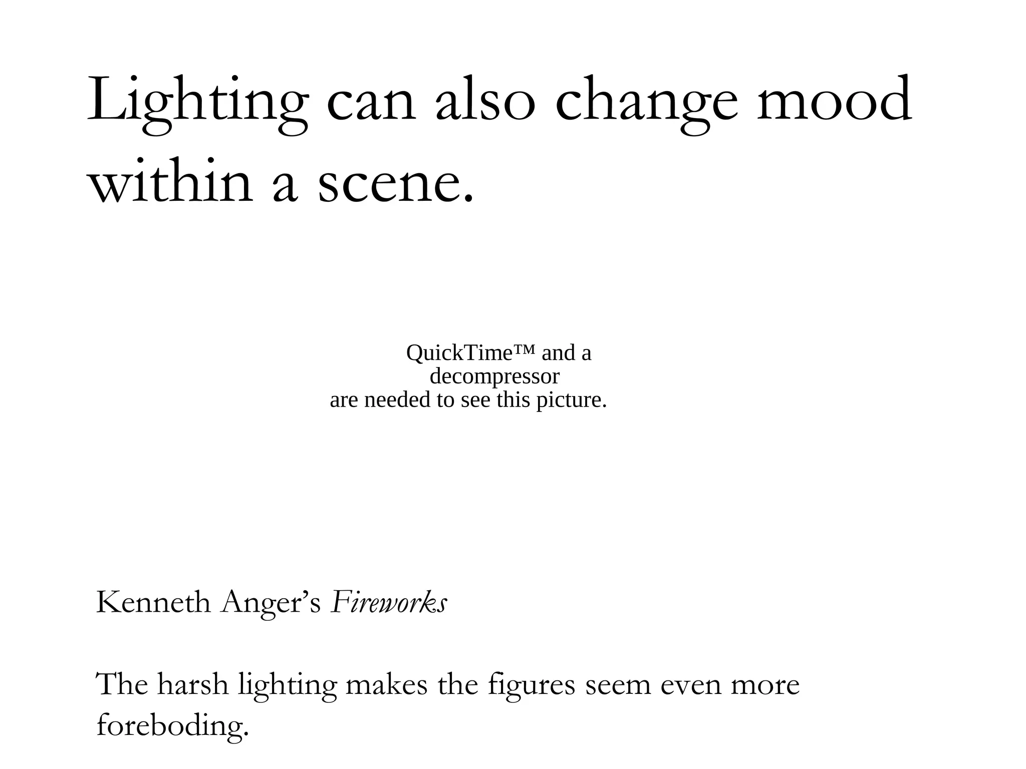 Lighting can also change mood
within a scene.

                        QuickTime™ and a
                          decompressor
                are needed to see this picture.




Kenneth Anger’s Fireworks

The harsh lighting makes the figures seem even more
foreboding.
 