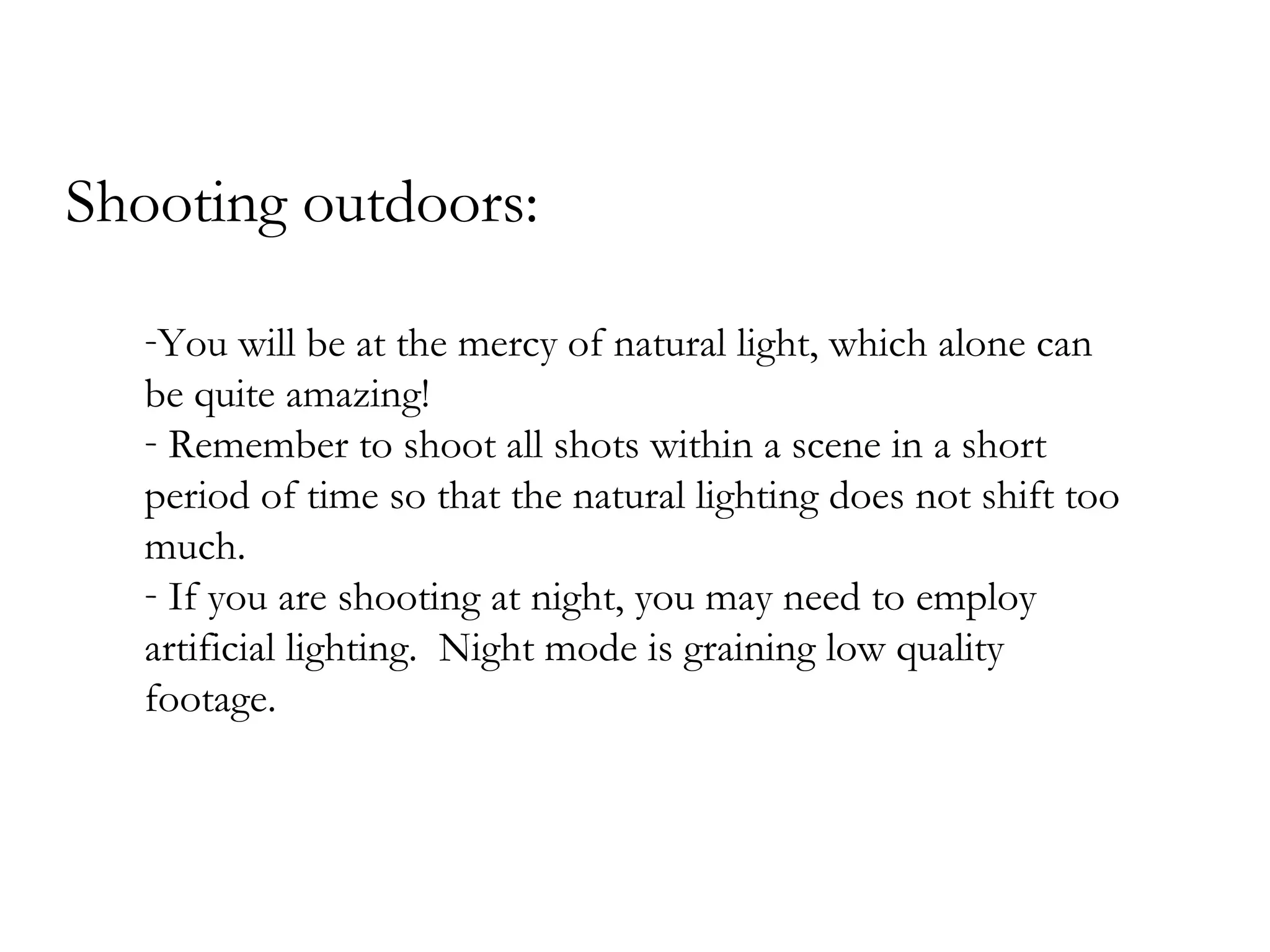 Shooting outdoors:

  -You will be at the mercy of natural light, which alone can
  be quite amazing!
  - Remember to shoot all shots within a scene in a short
  period of time so that the natural lighting does not shift too
  much.
  - If you are shooting at night, you may need to employ
  artificial lighting. Night mode is graining low quality
  footage.
 