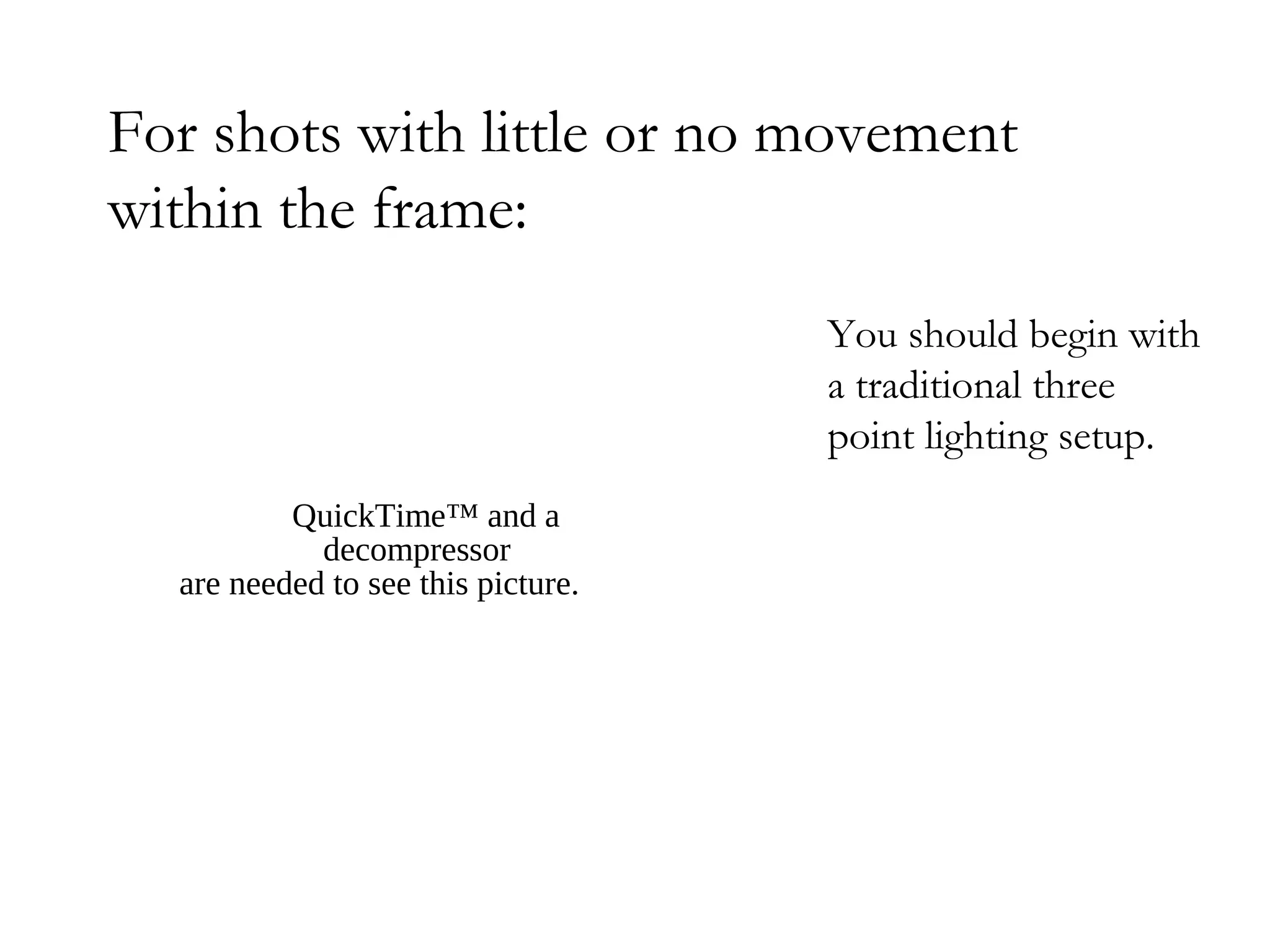 For shots with little or no movement
within the frame:
                                    You should begin with
                                    a traditional three
                                    point lighting setup.
          QuickTime™ and a
            decompressor
  are needed to see this picture.
 