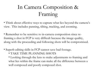 In Camera Composition &
                   Framing
• Think about effective ways to capture what lies beyond the camera’s
view. This includes panning, tilting, tracking, and zooming.

• Remember to be sensitive to in-camera composition since re-
framing a shot in FCP is very difficult because the image quality,
along with the proceeding and following shots will be compromised.

• Superb editing skills in FCP cannot save bad footage.
    • TAKE TIME PLANNING SHOTS
    • Looking through the lens to make adjustments to framing and
    what lies within the frame can make all the difference between a
    well composed and poorly composed shot.
 