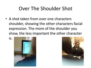 Over The Shoulder Shot
• A shot taken from over one characters
  shoulder, showing the other characters facial
  expression. The more of the shoulder you
  show, the less important the other character
  is.
 
