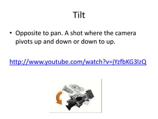 Tilt
• Opposite to pan. A shot where the camera
  pivots up and down or down to up.

http://www.youtube.com/watch?v=jYzfbKG3lzQ
 