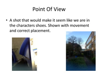 Point Of View
• A shot that would make it seem like we are in
  the characters shoes. Shown with movement
  and correct placement.
 