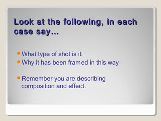 Look at the following, in eachLook at the following, in each
case say…case say…
What type of shot is it
Why it has been framed in this way
Remember you are describing
composition and effect.
 