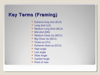 Key Terms (Framing)Key Terms (Framing)
 Extreme long shot (ELS)
 Long shot (LS)
 Medium Long Shot (MLS)
 Mid shot (MS)
 Medium Close Up (MCU)
 Big Close Up (BCU)
 Close-up (CU)
 Extreme close-up (ECU)
 High angle
 Low angle
 Wide Angle
 Canted Angle
 Point of view
 