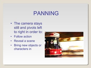 PANNING
• The camera stays
still and pivots left
to right in order to:
• Follow action
• Reveal a scene
• Bring new objects or
characters in
 