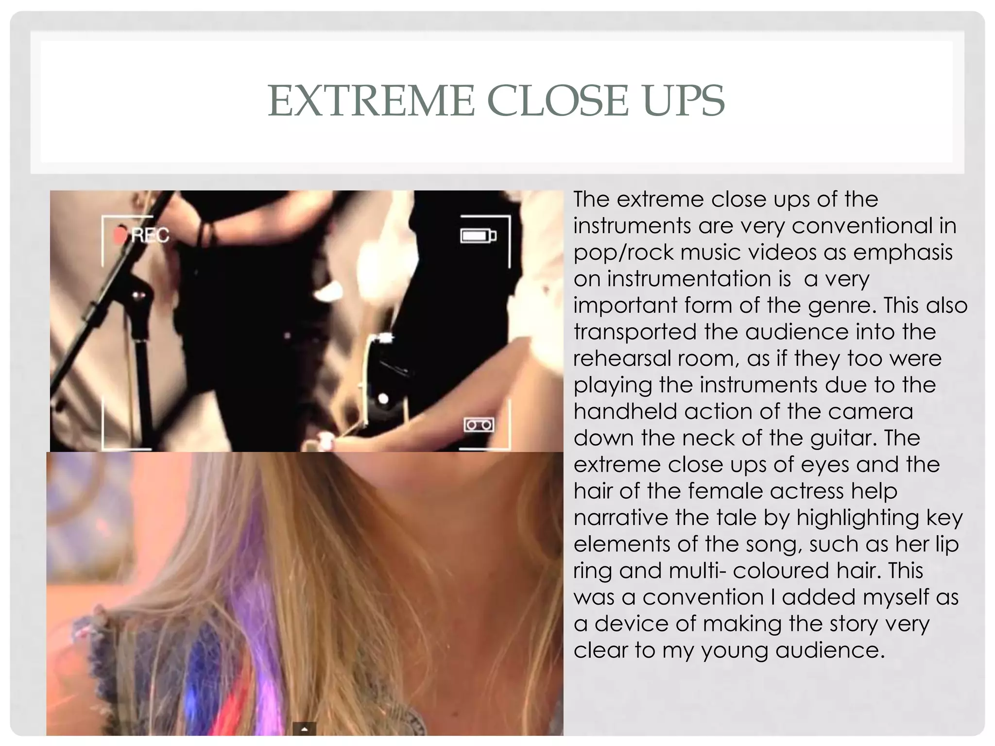 EXTREME CLOSE UPS
The extreme close ups of the
instruments are very conventional in
pop/rock music videos as emphasis
on instrumentation is a very
important form of the genre. This also
transported the audience into the
rehearsal room, as if they too were
playing the instruments due to the
handheld action of the camera
down the neck of the guitar. The
extreme close ups of eyes and the
hair of the female actress help
narrative the tale by highlighting key
elements of the song, such as her lip
ring and multi- coloured hair. This
was a convention I added myself as
a device of making the story very
clear to my young audience.

 