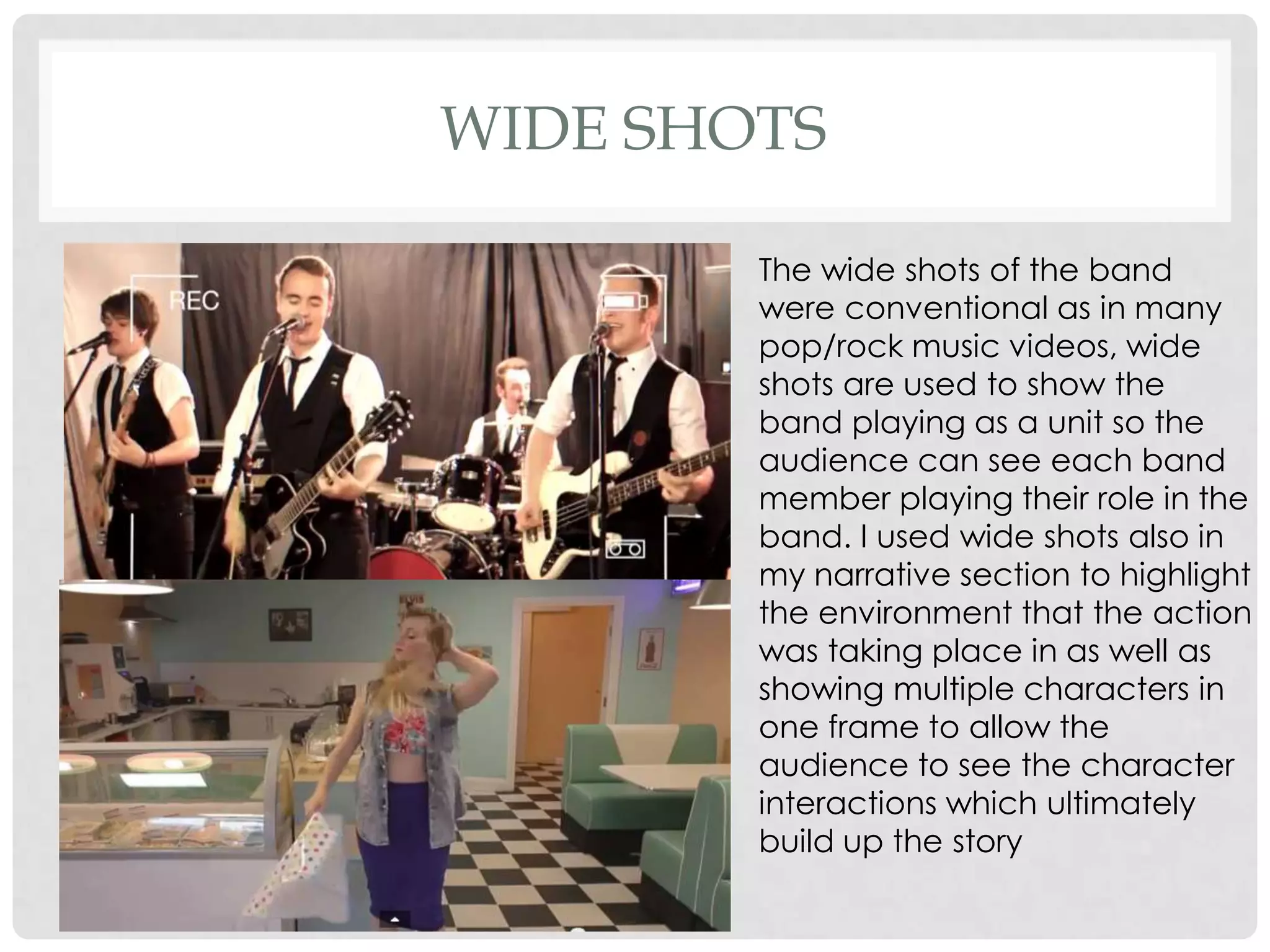 WIDE SHOTS
The wide shots of the band
were conventional as in many
pop/rock music videos, wide
shots are used to show the
band playing as a unit so the
audience can see each band
member playing their role in the
band. I used wide shots also in
my narrative section to highlight
the environment that the action
was taking place in as well as
showing multiple characters in
one frame to allow the
audience to see the character
interactions which ultimately
build up the story

 