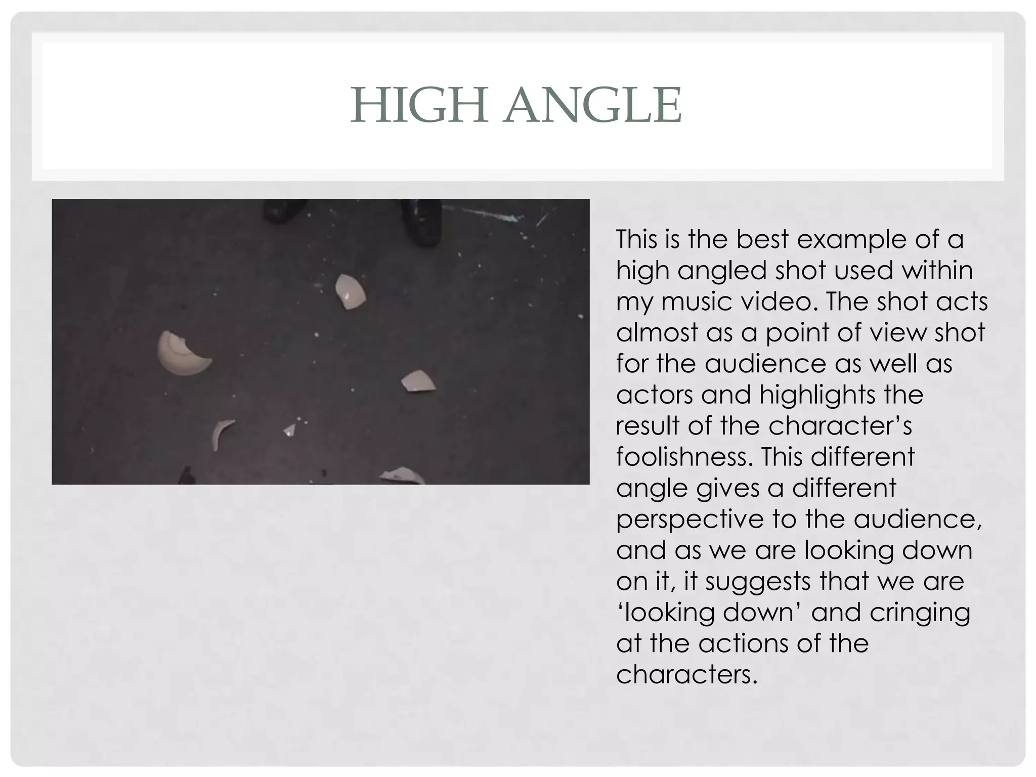HIGH ANGLE
This is the best example of a
high angled shot used within
my music video. The shot acts
almost as a point of view shot
for the audience as well as
actors and highlights the
result of the character’s
foolishness. This different
angle gives a different
perspective to the audience,
and as we are looking down
on it, it suggests that we are
‘looking down’ and cringing
at the actions of the
characters.

 