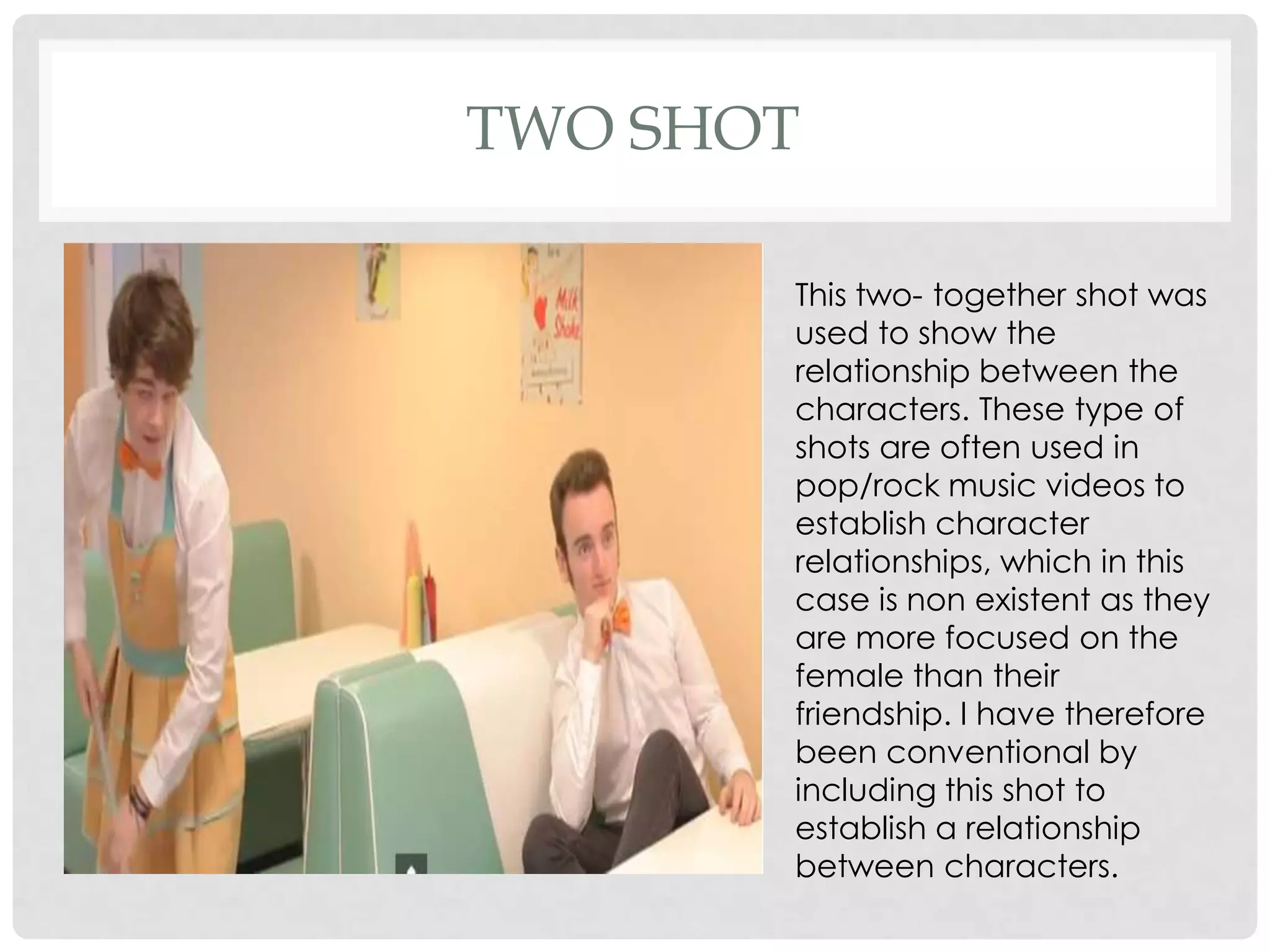 TWO SHOT
This two- together shot was
used to show the
relationship between the
characters. These type of
shots are often used in
pop/rock music videos to
establish character
relationships, which in this
case is non existent as they
are more focused on the
female than their
friendship. I have therefore
been conventional by
including this shot to
establish a relationship
between characters.

 