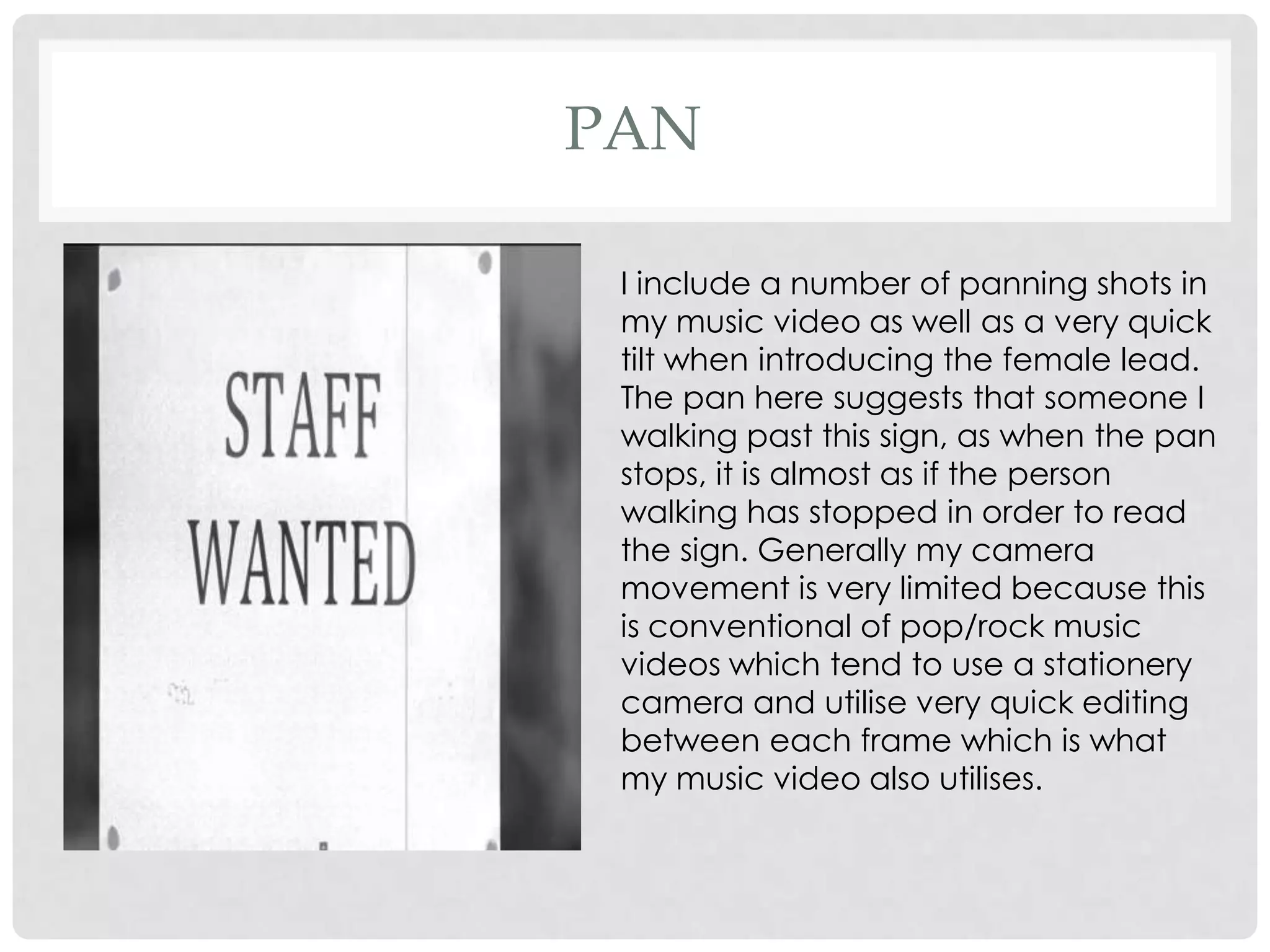 PAN
I include a number of panning shots in
my music video as well as a very quick
tilt when introducing the female lead.
The pan here suggests that someone I
walking past this sign, as when the pan
stops, it is almost as if the person
walking has stopped in order to read
the sign. Generally my camera
movement is very limited because this
is conventional of pop/rock music
videos which tend to use a stationery
camera and utilise very quick editing
between each frame which is what
my music video also utilises.

 