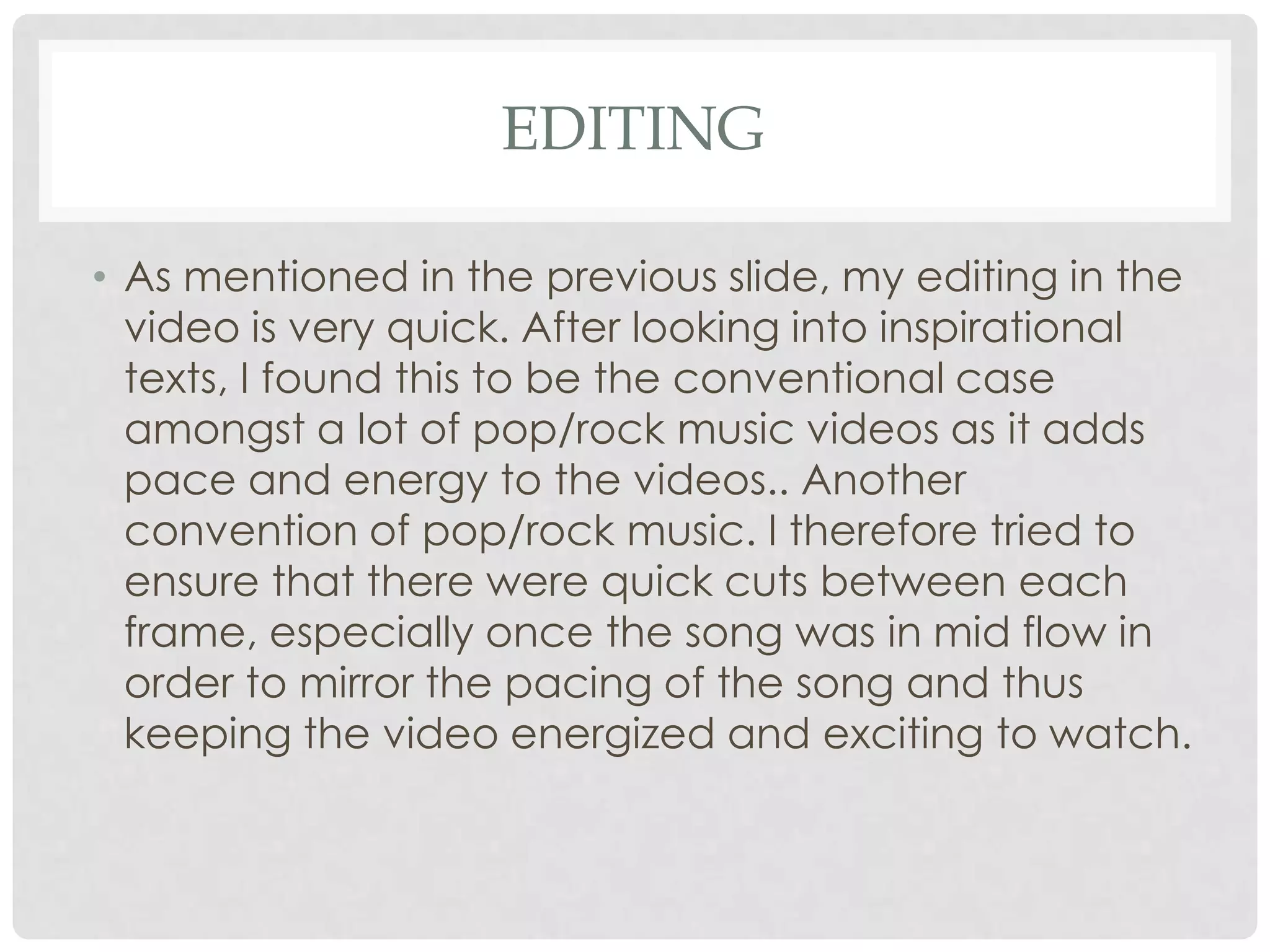 EDITING
• As mentioned in the previous slide, my editing in the
video is very quick. After looking into inspirational
texts, I found this to be the conventional case
amongst a lot of pop/rock music videos as it adds
pace and energy to the videos.. Another
convention of pop/rock music. I therefore tried to
ensure that there were quick cuts between each
frame, especially once the song was in mid flow in
order to mirror the pacing of the song and thus
keeping the video energized and exciting to watch.

 
