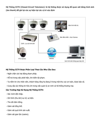 Hệ Thống CCTV (Closed-Circuit Television): là hệ thống được sử dụng để quan sát bằng hình ảnh (âm thanh) để ghi lại các sự kiện tại các vị trí xác định 
Hệ Thống CCTV Được Phân Loại Theo Các Nhu Cầu Sau: 
- Ngăn chặn các hạt động phạm pháp. 
- Hỗ trợ trong việc phát hiện, tìm kiếm tội phạm. 
- Tạ niềm tin cho nhân viên, khách hàng rằng họ đang ở trong một khu vực an toàn, được bảo vệ. 
- Cung cấp các thông tin hữu ích trong việc quản lý an ninh và hệ thống thương mại. 
Các Trường Hợp Sử Dụng Hệ Thống CCTV: 
- Xác minh đột nhập. 
- Ghi hình (thu âm) sự cố, sự kiện. 
- The dõi đám đông. 
- Giám sát tổng thể. 
- Giám sát quá trình sản xuất. 
- Giám sát gian lận (casino).  