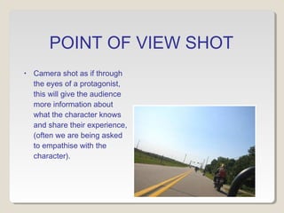 POINT OF VIEW SHOT 
• Camera shot as if through 
the eyes of a protagonist, 
this will give the audience 
more information about 
what the character knows 
and share their experience, 
(often we are being asked 
to empathise with the 
character). 
 