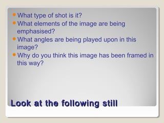 What type of shot is it? 
What elements of the image are being 
emphasised? 
What angles are being played upon in this 
image? 
Why do you think this image has been framed in 
this way? 
Look at tthhee ffoolllloowwiinngg ssttiillll 
 
