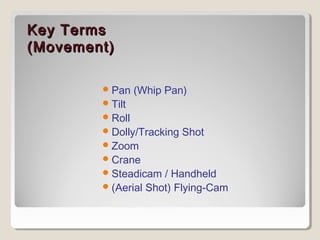 KKeeyy TTeerrmmss 
((MMoovveemmeenntt)) 
Pan (Whip Pan) 
Tilt 
Roll 
Dolly/Tracking Shot 
Zoom 
Crane 
Steadicam / Handheld 
(Aerial Shot) Flying-Cam 
 