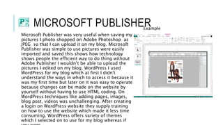 MICROSOFT PUBLISHER
Microsoft Publisher was very useful when saving my
pictures I photo shopped on Adobe Photoshop as
JPEG so that I can upload it on my blog. Microsoft
Publisher was simple to use pictures were easily
imported and saved this shows how technology
shows people the efficient way to do thing without
Adobe Publisher I wouldn’t be able to upload the
pictures I edited on my blog. WordPress I used
WordPress for my blog which at first I didn't
understand the ways in which to access it because it
was my first time but later on it was easy to operate
because changes can be made on the website by
yourself without having to use HTML coding. On
WordPress techniques like adding pages, images,
blog post, videos was unchallenging. After creating
a login on WordPress website they supply training
on how to use the website which made it less time
consuming. WordPress offers variety of themes
which I selected on to use for my blog whereas if
Example
 