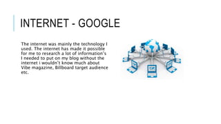 INTERNET - GOOGLE
The internet was mainly the technology I
used. The internet has made it possible
for me to research a lot of information’s
I needed to put on my blog without the
internet i wouldn’t know much about
Vibe magazine, Billboard target audience
etc.
 
