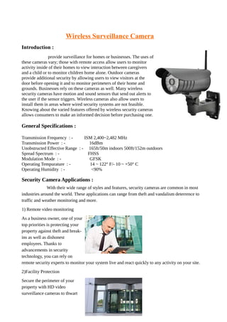 Wireless Surveillance Camera
Introduction :
provide surveillance for homes or businesses. The uses of
these cameras vary; those with remote access allow users to monitor
activity inside of their homes to view interaction between caregivers
and a child or to monitor children home alone. Outdoor cameras
provide additional security by allowing users to view visitors at the
door before opening it and to monitor perimeters of their home and
grounds. Businesses rely on these cameras as well. Many wireless
security cameras have motion and sound sensors that send out alerts to
the user if the sensor triggers. Wireless cameras also allow users to
install them in areas where wired security systems are not feasible.
Knowing about the varied features offered by wireless security cameras
allows consumers to make an informed decision before purchasing one.
General Specifications :
Transmission Frequency : - ISM 2,400~2,482 MHz
Transmission Power : - 16dBm
Unobstructed Effective Range : - 165ft/50m indoors 500ft/152m outdoors
Spread Spectrum : - FHSS
Modulation Mode : - GFSK
Operating Tempurature : - 14 ~ 122° F/- 10 ~ +50° C
Operating Humidity : - <90%
Security Camera Applications :
With their wide range of styles and features, security cameras are common in most
industries around the world. These applications can range from theft and vandalism deterrence to
traffic and weather monitoring and more.
1) Remote video monitoring
As a business owner, one of your
top priorities is protecting your
property against theft and break-
ins as well as dishonest
employees. Thanks to
advancements in security
technology, you can rely on
remote security experts to monitor your system live and react quickly to any activity on your site.
2)Facility Protection
Secure the perimeter of your
property with HD video
surveillance cameras to thwart
 