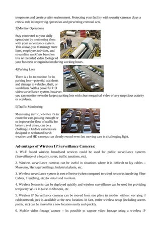 trespassers and create a safer environment. Protecting your facility with security cameras plays a
critical role in improving operations and preventing criminal acts.
3)Monitor Operations
Stay connected to your daily
operations by monitoring them
with your surveillance system.
This allows you to manage store
lines, employee activities, and
streamline workflow based on
live or recorded video footage of
your business or organization during working hours.
4)Parking Lots
There is a lot to monitor for in
parking lots—potential accidents
and damage to vehicles, theft, or
vandalism. With a powerful HD
video surveillance system, however,
you can monitor even the largest parking lots with clear megapixel video of any suspicious activity
or accidents.
5)Traffic Monitoring
Monitoring traffic, whether it's to
count the cars passing through or
to improve the flow of traffic for
better travel times, can be a
challenge. Outdoor cameras are
designed to withstand harsh
weather, and HD cameras can clearly record even fast moving cars in challenging light.
Advantages of Wireless IP Surveillance Cameras:
1. Wi-Fi based wireless broadband services could be used for public surveillance systems
(Surveillance of a locality, street, traffic junctions, etc).
2. Wireless surveillance cameras can be useful in situations where it is difficult to lay cables –
Museums, Heritage buildings, Industrial plants, etc.
3. Wireless surveillance system is cost effective (when compared to wired networks involving Fiber
Cables, Trenching, etc) to install and maintain.
4. Wireless Networks can be deployed quickly and wireless surveillance can be used for providing
temporary Wi-Fi to fairs/ exhibitions, etc.
5. Wireless IP Surveillance cameras can be moved from one place to another without worrying if
cable/network jack is available at the new location. In fact, entire wireless setup (including access
points, etc) can be moved to a new location easily and quickly.
6. Mobile video footage capture – Its possible to capture video footage using a wireless IP
 
