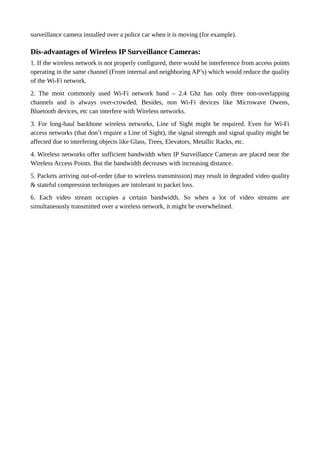 surveillance camera installed over a police car when it is moving (for example).
Dis-advantages of Wireless IP Surveillance Cameras:
1. If the wireless network is not properly configured, there would be interference from access points
operating in the same channel (From internal and neighboring AP’s) which would reduce the quality
of the Wi-Fi network.
2. The most commonly used Wi-Fi network band – 2.4 Ghz has only three non-overlapping
channels and is always over-crowded. Besides, non Wi-Fi devices like Microwave Owens,
Bluetooth devices, etc can interfere with Wireless networks.
3. For long-haul backbone wireless networks, Line of Sight might be required. Even for Wi-Fi
access networks (that don’t require a Line of Sight), the signal strength and signal quality might be
affected due to interfering objects like Glass, Trees, Elevators, Metallic Racks, etc.
4. Wireless networks offer sufficient bandwidth when IP Surveillance Cameras are placed near the
Wireless Access Points. But the bandwidth decreases with increasing distance.
5. Packets arriving out-of-order (due to wireless transmission) may result in degraded video quality
& stateful compression techniques are intolerant to packet loss.
6. Each video stream occupies a certain bandwidth. So when a lot of video streams are
simultaneously transmitted over a wireless network, it might be overwhelmed.
 