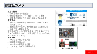 コムワークス
顔認証カメラ
製品の特徴
• カメラ単体での顔認証
• 顔認証専用のサーバー機(パソコン)は不要
従来型の製品からのコスト削減が見込めます
顔を照合
• 検出した顔の特徴点から登録してあるデーター
と比較します。
• 比較結果が一定のしきい値を上回ると登録して
ある人物と認証します。
※特徴点が多いほど認証精度は上がりますがソフト
ウエアが高価にになり、処理を行うサーバーがハイ
スペックになります。
活用事例
• マンションなどの出入口
• 店舗などの出入口
• 会社などの従業員出入口
• マンションなどの駐輪場出入口
 