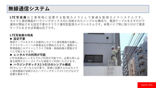コムワークス
無線通信システム
LTE 写 楽 庫 は 工 事 現 場 に 設 置 す る 監 視 カ メ ラ と し て 最 適 な 監 視 カ メ ラ シ ス テ ム で す 。
カメラと通信機器がハウジングボックス内に収納されたシンプルな構成で、電源ケーブルをさすだけで
運用が開始できる設定不要のクラウド運用型監視カメラシステムです。単管パイプ等に取り付けて電源
ケーブルをさせば準備は完了です。
LTE写楽庫の特長
 設定不要
電源ケーブルをさすと自動的にカメラと通信機器が起動し、
クラウドサーバーへの映像送出が開始されます。遠隔から
管理画面にログインしてライブ映像・録画映像の閲覧がす
ぐに可能となります。
 レンタルでの利用が可能
LTE写楽庫はレンタルでのご利用が可能です。必要な時に必
要な期間だけリーズナブルな価格でご利用いただけます。
 ハウジングボックス1つだけのシンプル構成
PCやレコーダーなどは不要で、現場に設置するのはカメラ
と通信機器が収納されたハウジングボックス1つだけなので
設置も簡単です。
 