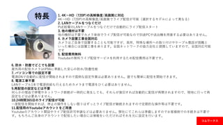 特長
コムワークス
1. 4K～HD（720P)の高解像度/高画質に対応
4K～HD（720P)の高解像度/高画質でライブ配信が可能（選択するモデルによって異なる）
2. LANケーブルをつなぐだけ
PoE給電のLANケーブルをつなぐだけで自動的にライブ配信スタート
3. 他の機材は不要
他の機材は不要でカメラ単体でライブ配信が可能なので別途PCや送出機を用意する必要はありません。
4. カメラ設置工事全国対応
カメラはご自身で設置することも可能ですが、高所、特殊な場所への取り付けやケーブル敷設が困難と
いった場合には設置工事を承ります。全国ネットワークの協力会社と提携していますので、全国対応可能
です
5. 配信費用無料
Youtubeの無料ライブ配信サービスを利用するため配信費用は不要です。
6. 防水・防塵でどこでも設置
屋外用の配信カメラはIP66に準拠した安心の防水/防塵性能
7. パソコン等での設定不要
電源ONで自動的に配信が開始されますので面倒な設定作業は必要ありません。誰でも簡単に配信を開始できます。
8. 電源工事不要
LANケーブル1本で電源供給も行えるためカメラまで電源をひく必要はありません。
9.再配信の設定などは不要
何らかの理由で停電やネットワーク断絶が一時的に発生しても、それらが復旧すれば自動的に配信が再開されますので、現地に行って再
設定などは必要ありません。
10.24時間365日のライブ配信が可能
一度配信を開始すれば、停止の操作をしない限りはずっとライブ配信が継続されますので定期的な操作等は不要です。
11.配信用のYoutubeアカウントをご用意
Youtubeのアカウント開設やライブ配信許可申請などは必要ありません。弊社にてこれらは準備しますのでお客様側での手続きは不要で
す。もちろんご自身のアカウントで配信したい場合には情報をいただければそれを元に設定を行います。
 