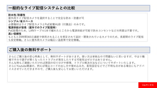 一般的なライブ配信システムとの比較
防水性/防塵性
屋外用ライブ配信カメラを選択することで完全な防水・防塵が可
シンプル/省スペース
必要機材はライブ配信カメラとPoE給電HUB（付属品）のみです。
電源供給が容易（屋外でのライブ配信時）
PoE給電のため、LANケーブル1本で離れたところから電源供給が可能で防水コンセントなどの用意は不要です。
高い信頼性
もともと24時間365日連続で使用されることを想定されて設計・開発されているカメラのため、長期間のライブ配信
も安定稼働。さらに屋外用カメラは幅広い温度帯で安定稼働。
ご購入後の無料サポート
さらにご購入後の安心特典として、無料サポートがあります。使い方は単純なので問題ないと思いますが、やはり機
械ですので調子が悪くなったりトラブルが発生したりする可能性はゼロではありません。
そんな時もご連絡いただければ原因の切り分けや修理、トラブル解決方法などについてサポートいたします。
さらにYoutube関連の、例えば埋込コードの出し方や埋め込み方、配信設定などでご不明な点がある場合にもアドバ
イスさせていただきますので、ご購入後も安心してお使いいただけます。
コムワークス
 