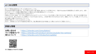 よくある質問
Q:ライブ配信は途切れなくずっと出来るのでしょうか。
A:Youtubeの現在の仕様では、カメラ側で止めない限り配信し続けることが可能ですが、今後のYoutubeの仕様変更などに依存します。当然
ながらネットワーク回線に障害が発生した場合にはその間の配信はストップします。
Q:ライブ配信カメラの取付は自分で出来ますか？
A:壁などにはネジ留め、ポールなど柱状のものにはステンレスバンドというものを使って取り付けるのが一般的です。取り付ける位置や方法
によりますが、素人ではぜったい無理というものではありません。ご自身で取り付ける方もおります。挑戦してどうしても難しそうでしたら、
施工業者にお願いするのがよいでしょう。
Q:取付工事もやってもらえるのでしょうか。
A:はい、別料金となりますが全国対応可能です。施工費は取付方法や地域により異なりますのでご相談ください。
ライブ配信カメラのチラシを表示
詳細な情報
お問い合わせ ：https://sharako.com/consultation/
ライブ配信カメラ：https://sharako.com/product-service/youtube-live-camera/
導入について ：https://sharako.com/introduction/update/
コムワークス
 