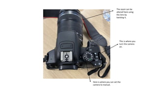 This is where you
turn the camera
on.
Here is where you can set the
camera to manual.
The zoom can be
altered here using
the lens by
twisting it.