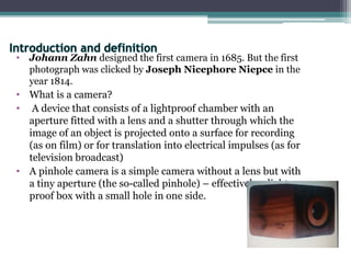 • Johann Zahn designed the first camera in 1685. But the first
photograph was clicked by Joseph Nicephore Niepce in the
year 1814.
• What is a camera?
• A device that consists of a lightproof chamber with an
aperture fitted with a lens and a shutter through which the
image of an object is projected onto a surface for recording
(as on film) or for translation into electrical impulses (as for
television broadcast)
• A pinhole camera is a simple camera without a lens but with
a tiny aperture (the so-called pinhole) – effectively a light-
proof box with a small hole in one side.