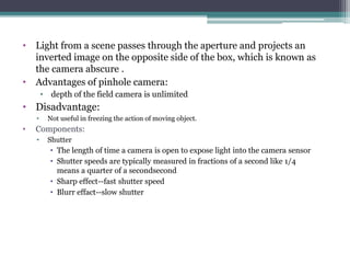 • Light from a scene passes through the aperture and projects an
inverted image on the opposite side of the box, which is known as
the camera abscure .
• Advantages of pinhole camera:
• depth of the field camera is unlimited
• Disadvantage:
• Not useful in freezing the action of moving object.
• Components:
• Shutter
• The length of time a camera is open to expose light into the camera sensor
• Shutter speeds are typically measured in fractions of a second like 1/4
means a quarter of a secondsecond
• Sharp effect--fast shutter speed
• Blurr effact--slow shutter