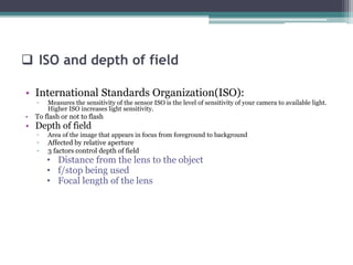 • International Standards Organization(ISO):
▫ Measures the sensitivity of the sensor ISO is the level of sensitivity of your camera to available light.
Higher ISO increases light sensitivity.
• To flash or not to flash
• Depth of field
▫ Area of the image that appears in focus from foreground to background
▫ Affected by relative aperture
▫ 3 factors control depth of field
• Distance from the lens to the object
• f/stop being used
• Focal length of the lens
ISO and depth of field