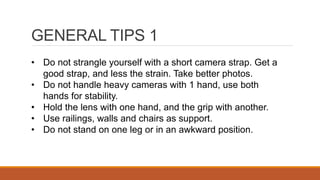 GENERAL TIPS 1
• Do not strangle yourself with a short camera strap. Get a
good strap, and less the strain. Take better photos.
• Do not handle heavy cameras with 1 hand, use both
hands for stability.
• Hold the lens with one hand, and the grip with another.
• Use railings, walls and chairs as support.
• Do not stand on one leg or in an awkward position.
 