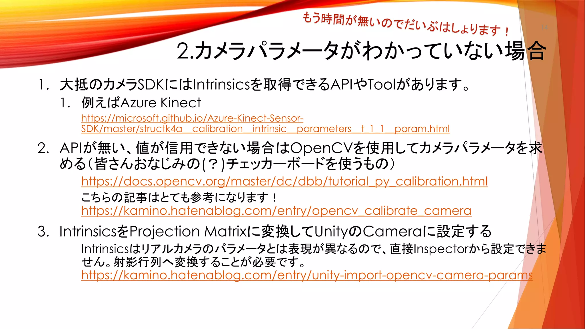 2.カメラパラメータがわかっていない場合
1. 大抵のカメラSDKにはIntrinsicsを取得できるAPIやToolがあります。
1. 例えばAzure Kinect
https://microsoft.github.io/Azure-Kinect-Sensor-
SDK/master/structk4a__calibration__intrinsic__parameters__t_1_1__param.html
2. APIが無い、値が信用できない場合はOpenCVを使用してカメラパラメータを求
める（皆さんおなじみの(？)チェッカーボードを使うもの）
https://docs.opencv.org/master/dc/dbb/tutorial_py_calibration.html
こちらの記事はとても参考になります！
https://kamino.hatenablog.com/entry/opencv_calibrate_camera
3. IntrinsicsをProjection Matrixに変換してUnityのCameraに設定する
Intrinsicsはリアルカメラのパラメータとは表現が異なるので、直接Inspectorから設定できま
せん。射影行列へ変換することが必要です。
https://kamino.hatenablog.com/entry/unity-import-opencv-camera-params
14
 