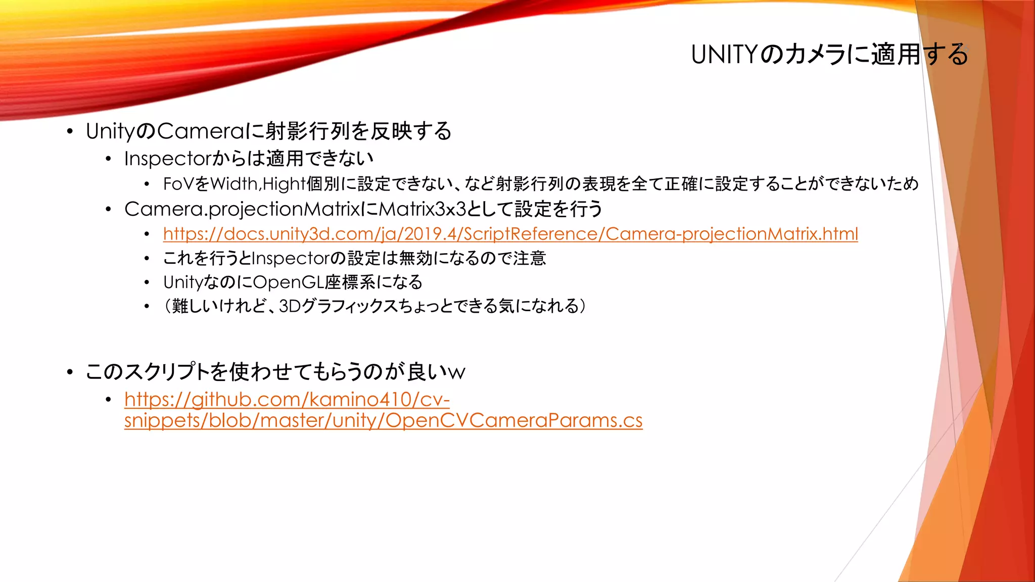 UNITYのカメラに適用する16
• UnityのCameraに射影行列を反映する
• Inspectorからは適用できない
• FoVをWidth,Hight個別に設定できない、など射影行列の表現を全て正確に設定することができないため
• Camera.projectionMatrixにMatrix3ｘ3として設定を行う
• https://docs.unity3d.com/ja/2019.4/ScriptReference/Camera-projectionMatrix.html
• これを行うとInspectorの設定は無効になるので注意
• UnityなのにOpenGL座標系になる
• （難しいけれど、3Dグラフィックスちょっとできる気になれる）
• このスクリプトを使わせてもらうのが良いw
• https://github.com/kamino410/cv-
snippets/blob/master/unity/OpenCVCameraParams.cs
 