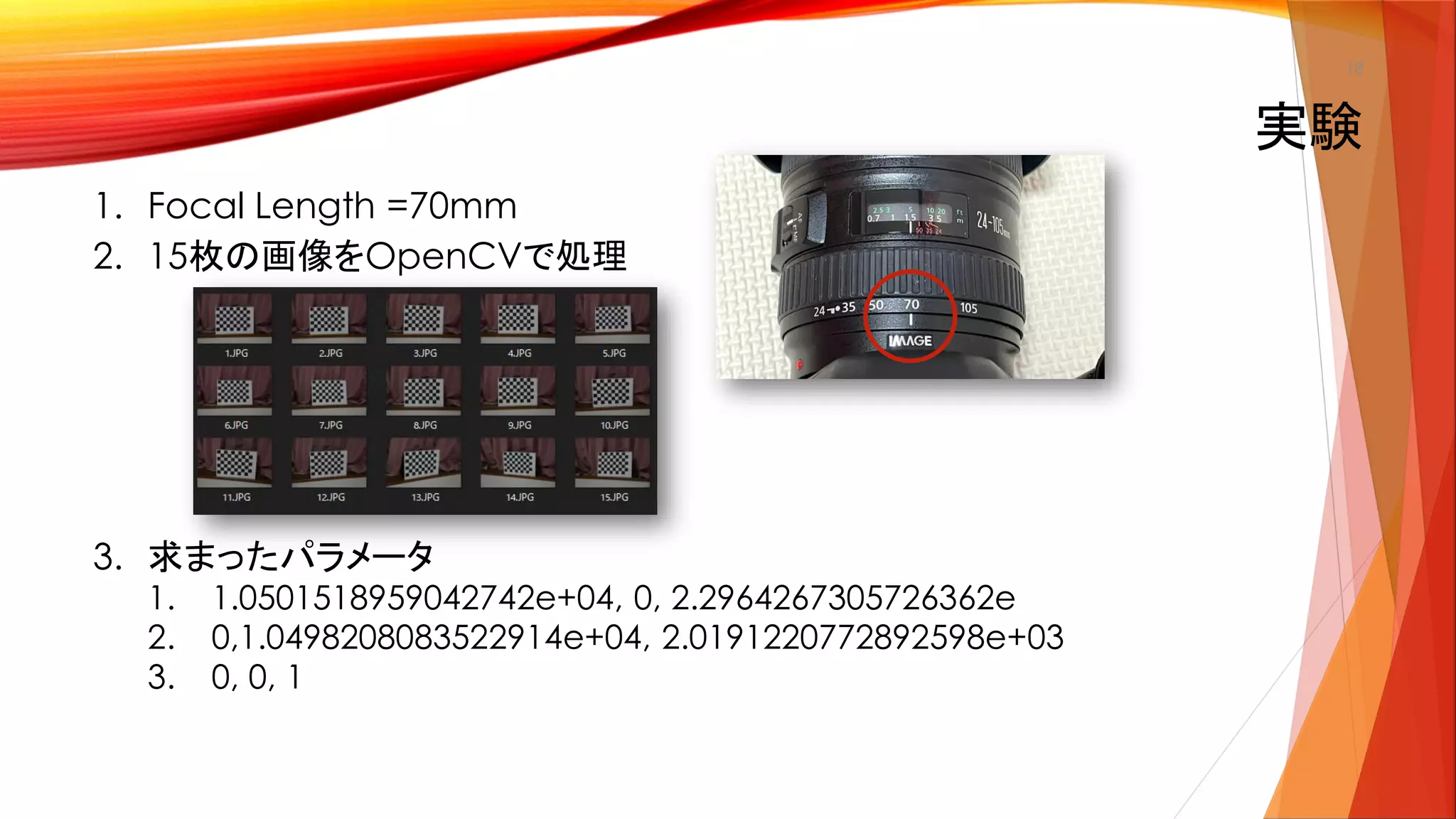 1. Focal Length =70mm
2. 15枚の画像をOpenCVで処理
3. 求まったパラメータ
1. 1.0501518959042742e+04, 0, 2.2964267305726362e
2. 0,1.0498208083522914e+04, 2.0191220772892598e+03
3. 0, 0, 1
実験
18
 