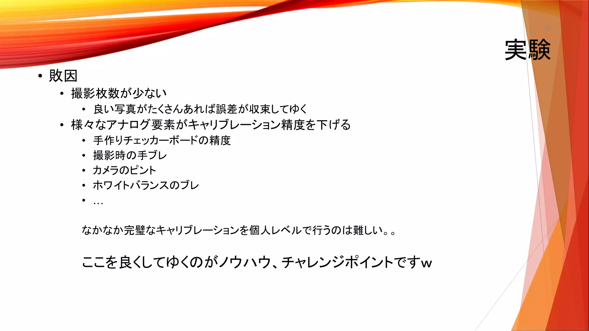 20
• 敗因
• 撮影枚数が少ない
• 良い写真がたくさんあれば誤差が収束してゆく
• 様々なアナログ要素がキャリブレーション精度を下げる
• 手作りチェッカーボードの精度
• 撮影時の手ブレ
• カメラのピント
• ホワイトバランスのブレ
• …
なかなか完璧なキャリブレーションを個人レベルで行うのは難しい。。
ここを良くしてゆくのがノウハウ、チャレンジポイントですｗ
実験
 