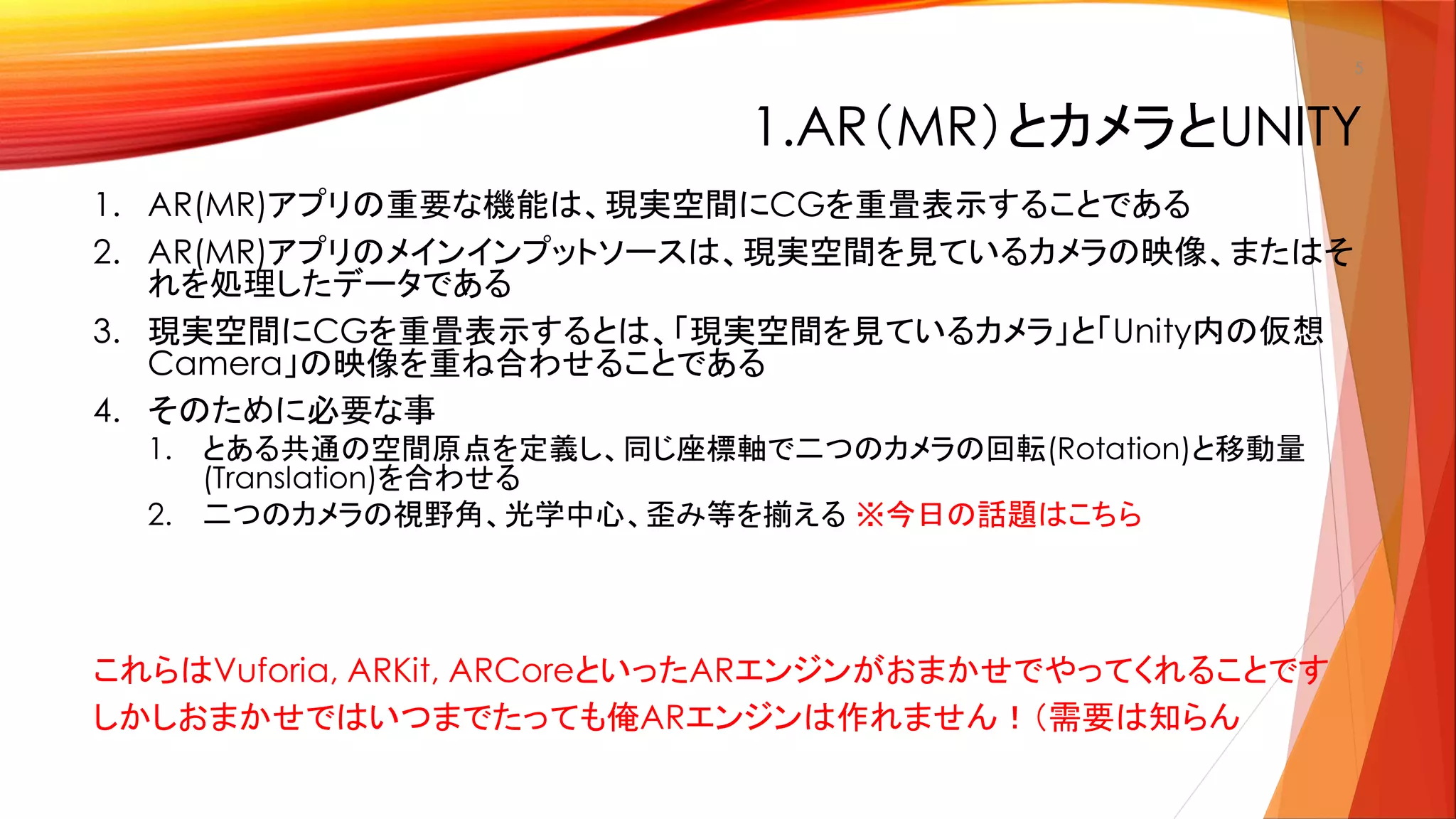 1.AR（MR）とカメラとUNITY
1. AR(MR)アプリの重要な機能は、現実空間にCGを重畳表示することである
2. AR(MR)アプリのメインインプットソースは、現実空間を見ているカメラの映像、またはそ
れを処理したデータである
3. 現実空間にCGを重畳表示するとは、「現実空間を見ているカメラ」と「Unity内の仮想
Camera」の映像を重ね合わせることである
4. そのために必要な事
1. とある共通の空間原点を定義し、同じ座標軸で二つのカメラの回転(Rotation)と移動量
(Translation)を合わせる
2. 二つのカメラの視野角、光学中心、歪み等を揃える ※今日の話題はこちら
これらはVuforia, ARKit, ARCoreといったARエンジンがおまかせでやってくれることです
しかしおまかせではいつまでたっても俺ARエンジンは作れません！（需要は知らん
5
 