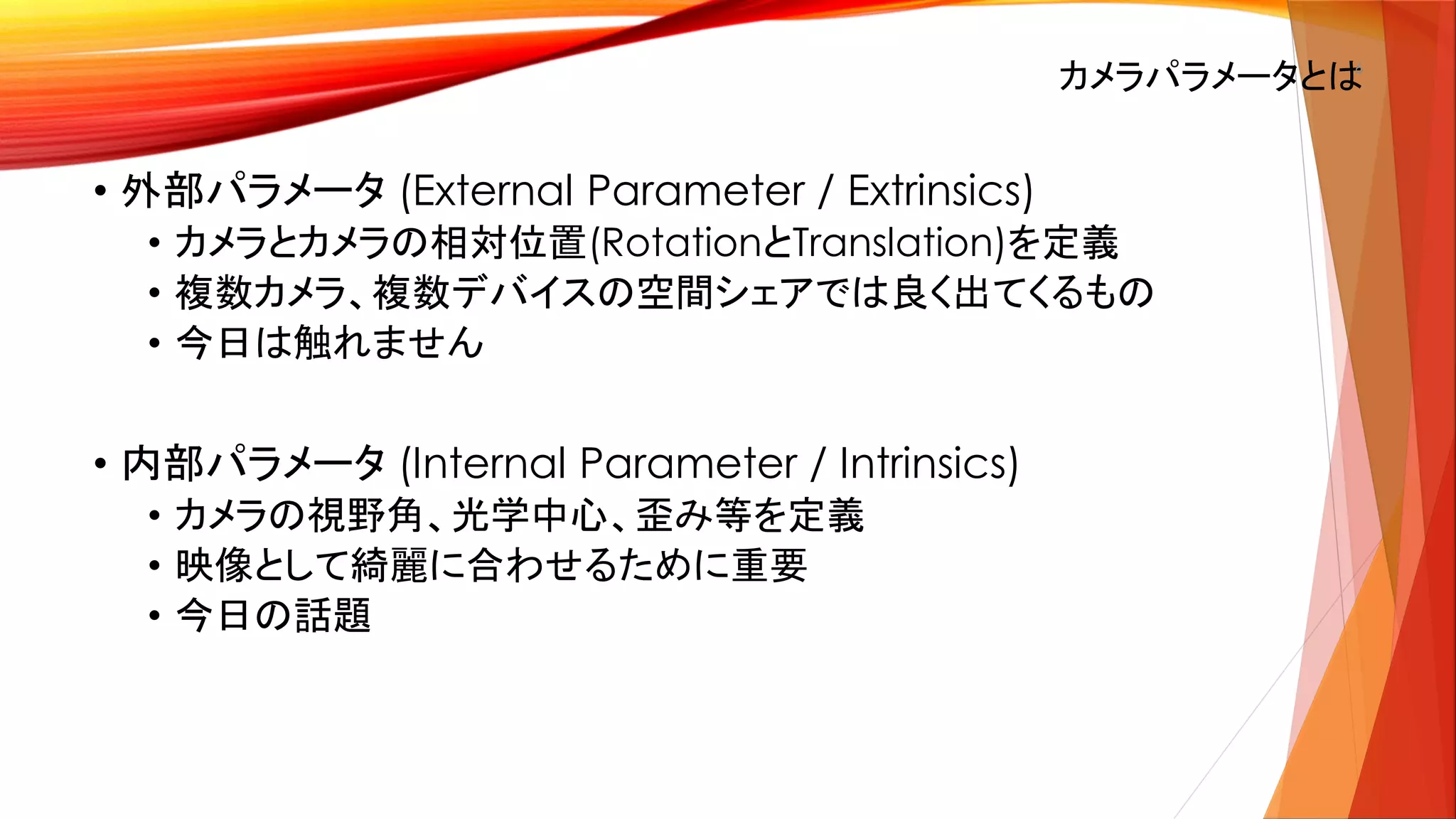 カメラパラメータとは6
• 外部パラメータ (External Parameter / Extrinsics)
• カメラとカメラの相対位置(RotationとTranslation)を定義
• 複数カメラ、複数デバイスの空間シェアでは良く出てくるもの
• 今日は触れません
• 内部パラメータ (Internal Parameter / Intrinsics)
• カメラの視野角、光学中心、歪み等を定義
• 映像として綺麗に合わせるために重要
• 今日の話題
 