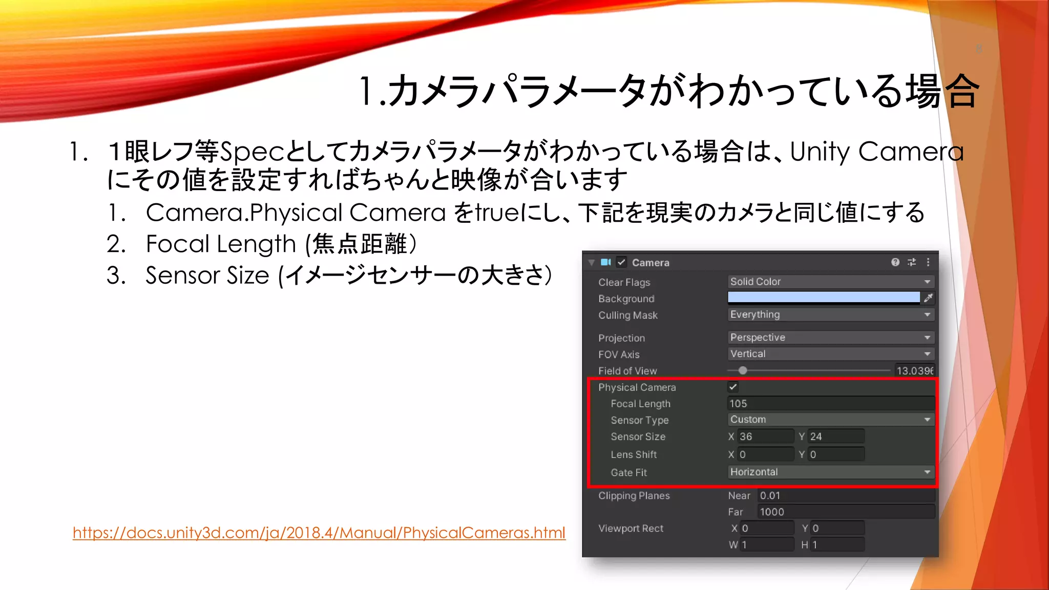 1.カメラパラメータがわかっている場合
1. １眼レフ等Specとしてカメラパラメータがわかっている場合は、Unity Camera
にその値を設定すればちゃんと映像が合います
1. Camera.Physical Camera をtrueにし、下記を現実のカメラと同じ値にする
2. Focal Length (焦点距離）
3. Sensor Size (イメージセンサーの大きさ）
8
https://docs.unity3d.com/ja/2018.4/Manual/PhysicalCameras.html
 