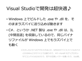 Visual Studioで開発は超快適♪
• Windows 上でビルドした .exe や .dll を、そ
のままラズパイに送り込めば動きます
• C#、というか .NET 製な .exe や .dll は、IL
(中間言語) を収録してい...