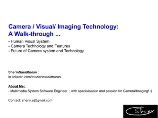 Camera / Visual/ Imaging Technology:
A Walk-through ...
- Human Visual System
- Camera Technology and Features
- Future of Camera system and Technology
SherinSasidharan :
in.linkedin.com/in/sherinsasidharan
About Me:
- Multimedia System Software Engineer ; with specialisation and passion for Camera/Imaging! :)
Contact: sherin.s@gmail.com
 