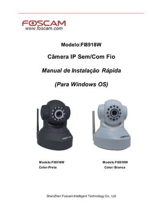 Modelo:FI8918W
Câmera IP Sem/Com Fio
Manual de Instalação Rápida
(Para Windows OS)
Modelo:FI8918W Modelo:FI8918W
Color:Preta Color: Branca
ShenZhen Foscam Intelligent Technology Co., Ltd
 