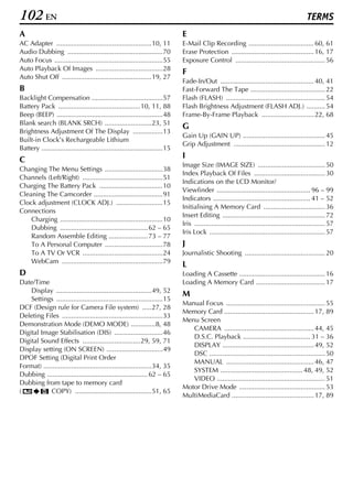 102 EN                                                                                                                                        TERMS
A                                                                             E
AC Adapter ...................................................10, 11          E-Mail Clip Recording ................................... 60, 61
Audio Dubbing ...................................................70           Erase Protection ............................................ 16, 17
Auto Focus ..........................................................55       Exposure Control ................................................ 56
Auto Playback Of Images ....................................28
                                                                              F
Auto Shut Off ................................................19, 27
                                                                              Fade-In/Out .................................................. 40, 41
B                                                                             Fast-Forward The Tape ........................................ 22
Backlight Compensation ......................................57               Flash (FLASH) ..................................................... 54
Battery Pack ............................................10, 11, 88           Flash Brightness Adjustment (FLASH ADJ.) .......... 54
Beep (BEEP) .........................................................48       Frame-By-Frame Playback ............................ 22, 68
Blank search (BLANK SRCH) .........................23, 51
                                                                              G
Brightness Adjustment Of The Display ................13
                                                                              Gain Up (GAIN UP) ............................................ 45
Built-in Clock’s Rechargeable Lithium
                                                                              Grip Adjustment ................................................. 12
Battery .................................................................15
                                                                              I
C
                                                                              Image Size (IMAGE SIZE) .................................... 50
Changing The Menu Settings ...............................38
                                                                              Index Playback Of Files ...................................... 30
Channels (Left/Right) ...........................................51
                                                                              Indications on the LCD Monitor/
Charging The Battery Pack ..................................10
                                                                              Viewfinder .................................................. 96 – 99
Cleaning The Camcorder .....................................91
                                                                              Indicators .................................................... 41 – 52
Clock adjustment (CLOCK ADJ.) .........................15
                                                                              Initialising A Memory Card ................................. 36
Connections
                                                                              Insert Editing ....................................................... 72
    Charging .......................................................10
                                                                              Iris ...................................................................... 57
    Dubbing ............................................... 62 – 65
                                                                              Iris Lock .............................................................. 57
    Random Assemble Editing ..................... 73 – 77
    To A Personal Computer ...............................78                  J
    To A TV Or VCR ...........................................24              Journalistic Shooting ........................................... 20
    WebCam ......................................................79
                                                                              L
D                                                                             Loading A Cassette .............................................. 16
Date/Time                                                                     Loading A Memory Card ..................................... 17
    Display ...................................................49, 52
                                                                              M
    Settings .........................................................15
                                                                              Manual Focus ..................................................... 55
DCF (Design rule for Camera File system) .....27, 28
                                                                              Memory Card ................................................ 17, 89
Deleting Files ......................................................33
                                                                              Menu Screen
Demonstration Mode (DEMO MODE) .............8, 48
                                                                                 CAMERA ................................................ 44, 45
Digital Image Stabilisation (DIS) ..........................46
                                                                                 D.S.C. Playback .................................... 31 – 36
Digital Sound Effects ...............................29, 59, 71
                                                                                 DISPLAY ................................................. 49, 52
Display setting (ON SCREEN) ..............................49
                                                                                 DSC .............................................................. 50
DPOF Setting (Digital Print Order
                                                                                 MANUAL ............................................... 46, 47
Format) ..........................................................34, 35
                                                                                 SYSTEM ............................................ 48, 49, 52
Dubbing ...................................................... 62 – 65
                                                                                 VIDEO .......................................................... 51
Dubbing from tape to memory card
                                                                              Motor Drive Mode .............................................. 53
(           COPY) .........................................51, 65
                                                                              MultiMediaCard ............................................ 17, 89
 