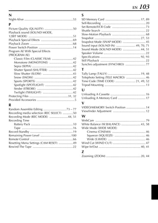 EN    103
N                                                                          S
Night-Alive ..........................................................53   SD Memory Card .......................................... 17, 89
                                                                           Self-Recording .................................................... 20
P
                                                                           Set Remote/VCR Code ........................................ 73
Picture Quality (QUALITY) ..................................50
                                                                           Shuttle Search ..................................................... 22
Playback sound (SOUND MODE,
                                                                           Slow-Motion Playback ........................................ 68
12BIT MODE) .....................................................51
                                                                           Snapshot ....................................................... 27, 53
Playback Special Effects ......................................69
                                                                           Snapshot Mode (SNAP MODE) ........................... 45
Playback Zoom ...................................................68
                                                                           Sound input (SOUND IN) ....................... 49, 70, 71
Power Switch Position .........................................14
                                                                           Sound Mode (SOUND MODE) ..................... 44, 51
Program AE With Special Effects
                                                                           Speaker Volume .................................................. 22
(PROGRAM AE)
                                                                           Specifications ................................................ 92, 93
    Classic Film (CLASSIC FILM) .........................42
                                                                           Still Playback ...................................................... 22
    Monotone (MONOTONE) ............................42
                                                                           Synchro adjustment (SYNCHRO) ........................ 77
    Sepia (SEPIA) .................................................42
    Shutter Speed (SHUTTER) .............................42                T
    Slow Shutter (SLOW) ....................................43             Tally Lamp (TALLY) ....................................... 19, 48
    Snow (SNOW) ..............................................42           Telephoto Setting (TELE MACRO) ....................... 46
    Sports (SPORTS) ............................................42         Time Code (TIME CODE) ........................ 21, 49, 52
    Spotlight (SPOTLIGHT) .................................42              Tripod Mounting ................................................. 13
    Strobe (STROBE) ...........................................42
                                                                           U
    Twilight (TWILIGHT) ....................................42
                                                                           Unloading A Cassette .......................................... 16
Protecting Files ..............................................31, 32
                                                                           Unloading A Memory Card ................................. 17
Provided Accessories .............................................5
R                                                                          V
                                                                           VIDEO/MEMORY Switch Position ....................... 14
Random Assemble Editing ........................... 73 – 77
                                                                           Viewfinder Adjustment ....................................... 12
Recording media selection (REC SELECT) ............50
Recording Mode (REC MODE) ......................44, 51                     W
Recording Time                                                             WebCam ............................................................ 79
    Battery Pack ..................................................10      White Balance (W.BALANCE) ....................... 43, 58
    Tape .............................................................16   Wide Mode (WIDE MODE)
Record-Standby ...................................................19          Cinema (CINEMA) ........................................ 46
Remaining Power Level .....................................100                Squeeze (SQUEEZE) ..................................... 46
Remote Control ...................................................66          Wide (S.WIDE) ............................................. 46
Resetting Menu Settings (CAM RESET) .................49                    Wind Cut (WIND CUT) ....................................... 47
Rewind The Tape ................................................22         Wipe In/Out .................................................. 40, 41
                                                                           Z
                                                                           Zooming (ZOOM) ......................................... 20, 44
 