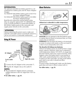 EN      11
INFORMATION:                                            About Batteries
The optional extended-use battery pack kit is a set
composed of a battery pack and AC Power Adapter/
Charger:
VU-V840 KIT: BN-V840U battery pack & AA-V15U
                AC Power Adapter/Charger
VU-V856 KIT: BN-V856U battery pack & AA-V80U
                AC Power Adapter/Charger
Read the kit’s instruction manual before using.
Also, by using the optional JVC VC-VBN856U DC           Lithium-ion is vulnerable in colder temperatures.
Cord, it will be possible to connect BN-V840U or
BN-V856U battery packs to the camcorder and
supply power directly to the camcorder.

 ATTENTION:
 Before detaching the power source, make sure
 that the camcorder’s power is turned off. Failure to
 do so can result in a camcorder malfunction.
                                                        DANGER! Do not attempt to take the batteries apart,
                                                        or expose them to flame or excessive heat, as it may
Using AC Power                                          cause a fire or explosion.
                                                        WARNING! Do not allow the battery or its terminals
                                                        to come in contact with metals, as this can result in
                                                        a short circuit and possibly start a fire.
                                                        The Benefits Of Lithium-Ion Batteries
                                                        Lithium-ion battery packs are small but have a large
                   To DC                                power capacity. However, when one is exposed to
                connector                               cold temperatures (below 10°C/50°F), its usage time
AC Adapter              a                               becomes shorter and it may cease to function. If this
                                                        happens, place the battery pack in your pocket or
                                                        other warm, protected place for a short time, then
                                  Open the cover.       re-attach it to the camcorder. As long as the battery
 To AC outlet                                           pack itself is not cold, it should not affect
 b                                                      performance.
                                                        (If you’re using a heating pad, make sure the battery
1   Connect the AC Adapter to the camcorder a.          pack does not come in direct contact with it.)
2   Plug the AC Adapter into an AC outlet b.            For other notes,    pg. 81.
NOTES:
● The provided AC Adapter features automatic
  voltage selection in the AC range from 110 V to
  240 V.
● For other notes,     pg. 81.
 